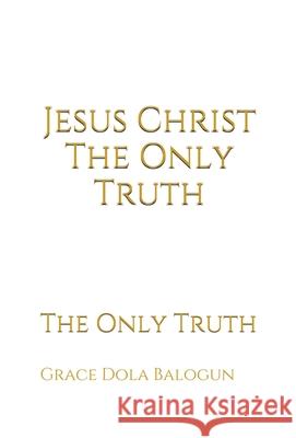 Jesus Christ The Only Truth: The Only Truth Grace Dola Balogun 9781939415783 Grace Religious Books Publishing & Distributo