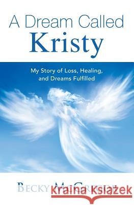 A Dream Called Kristy: My Story of Loss, Healing, and Dreams Fulfilled Becky McGregor 9781939472342