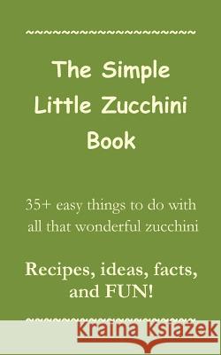 The Simple Little Zucchini Book: 35+ easy things to do with all that wonderful zucchini -- Recipes, ideas, facts, and FUN! Press, Sorrel Mountain 9781939655998 Sorrel Mountain Press