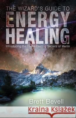 The Wizard's Guide to Energy Healing: Introducing the Divine Healing Secrets of Merlin Brett Bevell 9781939681492 Monkfish Book Publishing