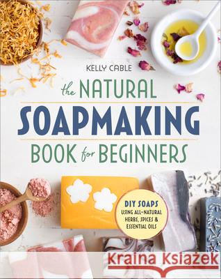 The Natural Soap Making Book for Beginners: Do-It-Yourself Soaps Using All-Natural Herbs, Spices, and Essential Oils Kelly Cable 9781939754035