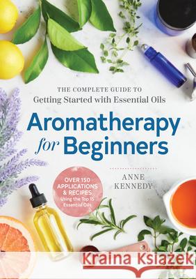 Aromatherapy for Beginners: The Complete Guide to Getting Started with Essential Oils Anne Kennedy 9781939754608