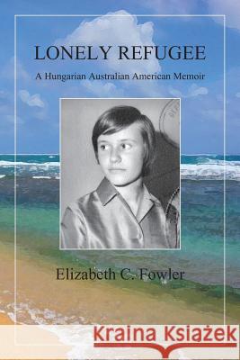 Lonely Refugee: A Hungarian Australian American Memoir Elizabeth C. Fowler 9781939790187