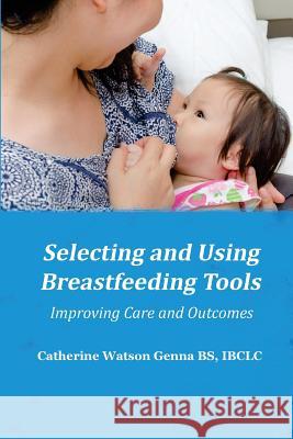 Selecting and Using Breastfeeding Tools: Improving Care and Outcomes Catherine Watson Genna 9781939807700