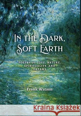In the Dark, Soft Earth: Poetry of Love, Nature, Spirituality, and Dreams Frank Watson 9781939832191
