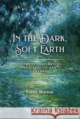 In the Dark, Soft Earth: Poetry of Love, Nature, Spirituality, and Dreams Frank Watson 9781939832207