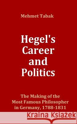 Hegel's Career and Politics: The Making of the Most Famous Philosopher in Germany, 1788-1831 Mehmet Tabak 9781939873057 Mehmet Tabak