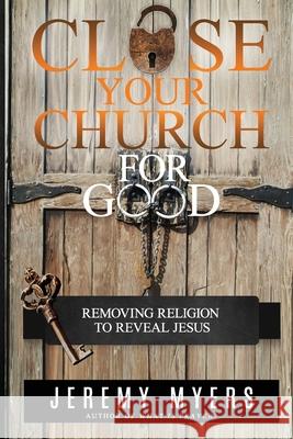 Close Your Church for Good: Removing Religion to Reveal Jesus Jeremy Myers 9781939992727