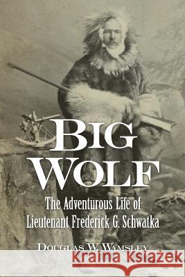 Big Wolf - The Adventurous Life of Lieutenant Frederick G. Schwatka Douglas W. Wamsley 9781939995421 American History Press