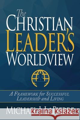 The Christian Leader's Worldview: A Framework for Successful Leadership and Living Michael J. Lapierre 9781940024660 High Bridge Books LLC