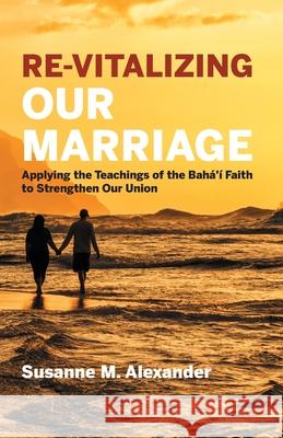Re-Vitalizing Our Marriage: Applying the Teachings of the Bahá'í Faith to Strengthen Our Union Alexander, Susanne M. 9781940062136 Marriage Transformation LLC