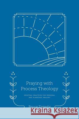 Praying with Process Theology: Spiritual Practices for Personal and Planetary Healing Bruce Epperly 9781940447261