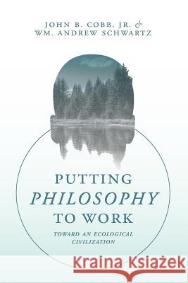 Putting Philosophy to Work: Toward an Ecological Civilization Wm Andrew Schwartz John B. Cob 9781940447339