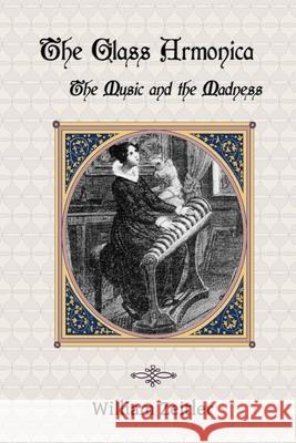 The Glass Armonica -- the Music and the Madness: A history of glass music from the Kama Sutra to modern times, including the glass armonica (also known as the glass harmonica), the musical glasses and William Zeitler 9781940630007 Musica Arcana