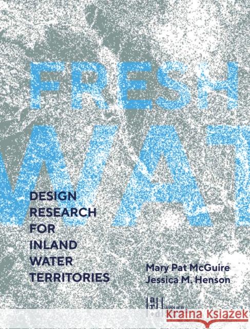 Fresh Water: Design Research for Inland Water Territories Mary Pat McGuire Jessica M. Henson 9781940743851