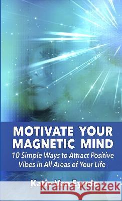 Motivate Your Magnetic Mind: 10 Simple Ways to Attract Positive Vibes In All Areas of Your Life Katie Va 9781940847276