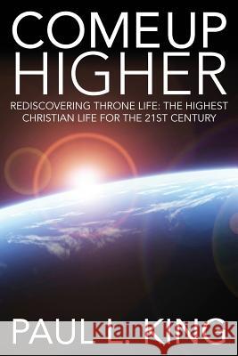 Come Up Higher: Rediscovering Throne Life: The Highest Christian Life for the 21st Century Paul L. King 9781940931043
