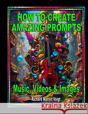 How to Create Amazing Prompts: For Music, Videos & Images Lynn Susan Voigt Richard Marvin Voigt 9781940961675