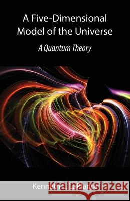 A Five-Dimensional Model of the Universe: A Quantum Theory Kenneth L. Laplante 9781941066430 Wordrunner Press