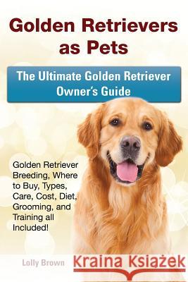 Golden Retrievers as Pets: Golden Retriever Breeding, Where to Buy, Types, Care, Cost, Diet, Grooming, and Training all Included! The Ultimate Go Brown, Lolly 9781941070574