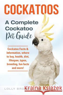Cockatoos: Cockatoo Facts & Information, where to buy, health, diet, lifespan, types, breeding, fun facts and more! A Complete Co Brown, Lolly 9781941070918 Nrb Publishing