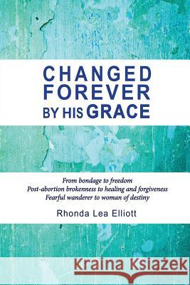 Changed Forever by His Grace: From Bondage to Freedom; Post-Abortion Brokenness to Healing and Forgiveness; Fearful Wanderer to Woman of Destiny Rhonda Lea Elliott 9781941173091 Olive Press Publisher