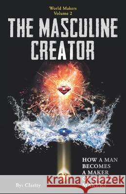 The Masculine Creator: How A Man Becomes A Maker of World Makers Clarity 9781941192047