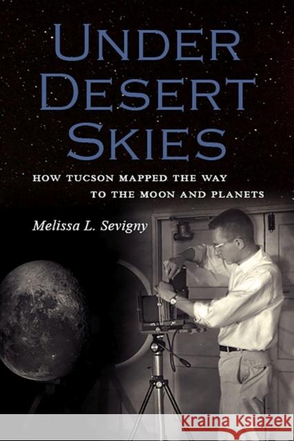 Under Desert Skies: How Tucson Mapped the Way to the Moon and Planets Melissa L. Sevigny 9781941451045