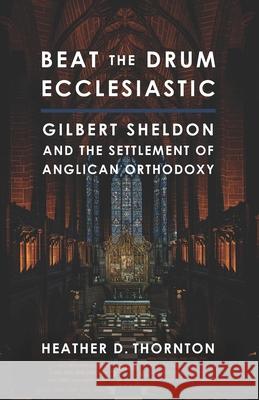 Beat the Drum Ecclesiastic: Gilbert Sheldon and the Settlement of Anglican Orthodoxy Heather D Thornton 9781941472262