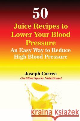 50 Juice Recipes to Lower Your Blood Pressure: An Easy Way to Reduce High Blood Pressure Joseph Correa 9781941525975