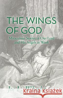 The Wings of God: Miraculous Stories of Our Lord and His Angels at Work Joe L. Wheeler 9781941555248 Faithhappenings Publishers