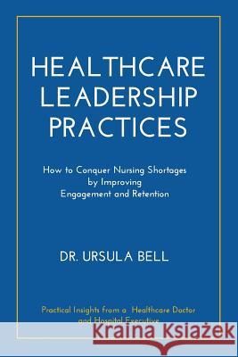 Healthcare Leadership Practices: How to Conquer Nursing Shortages by Improving Engagement and Retention Dr Ursula Bell 9781941580707 Higgins Publishing