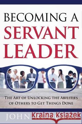 Becoming a Servant Leader: The Art of Unlocking the Abilities of Others to Get Things Done John Rodgers 9781941746387 Scotland Media Group