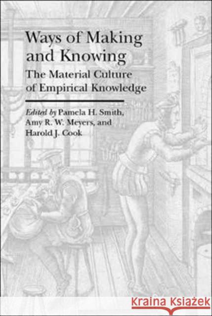 Ways of Making and Knowing: The Material Culture of Empirical Knowledge Pamela H. Smith Amy R. W. Meyers Harold J. Cook 9781941792117 Bard Graduate Center