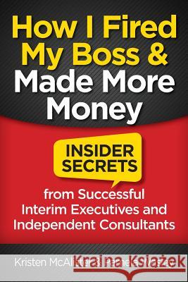 How I Fired My Boss and Made More Money: Insider Secrets from Successful Interim Executives and Independent Consultants Kristen McAlister Pamela Wasley 9781941870815