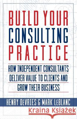 Build Your Consulting Practice: How Independent Consultants Deliver Value to Clients and Grow Their Business Henry DeVries Mark LeBlanc 9781941870853 Indie Books International
