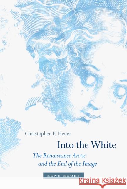 Into the White: The Renaissance Arctic and the End of the Image Christopher P. Heuer 9781942130147 Zone Books
