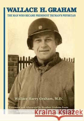 Wallace H. Graham: The Man Who Became President Truman's Physician Wallace Harry Graham Heather Ellen Graham-Foote Von V. Pittman 9781942168935