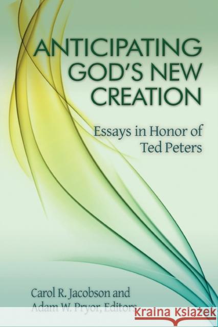 Anticipating God's New Creation: Essays in Honor of Ted Peters Carol R. Jacobson Adam W. Pryor 9781942304128
