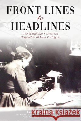 Front Lines to Headlines: The World War I Overseas Dispatches of Otto P. Higgins James J. Heiman J. Bradley Bace 9781942337102