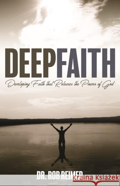 Deep Faith: Developing Faith That Releases the Power of God Rob Reimer 9781942587880