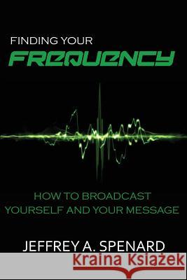 Finding Your Frequency: How to Broadcast Yourself and Your Message Jeffrey a. Spenard 9781942688082 Perfect Publishing