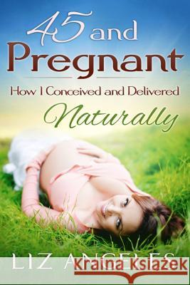 45 and Pregnant: How I Conceived and Delivered Naturally Liz Angeles 9781942707080 On the Inside Press