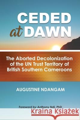 Ceded at Dawn: The Aborted Decolonization of the UN Trust Territory of British Southern Cameroons Augustine Ndangam 9781942876526 Spears Media Press