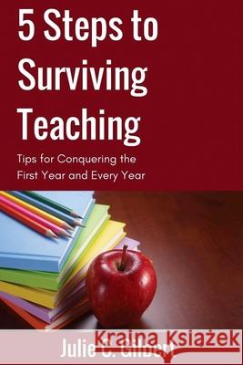 5 Steps to Surviving Teaching: Tips for Conquering the First Year and Every Year Julie C. Gilbert 9781942921110 Aletheia Pyralis Publishers