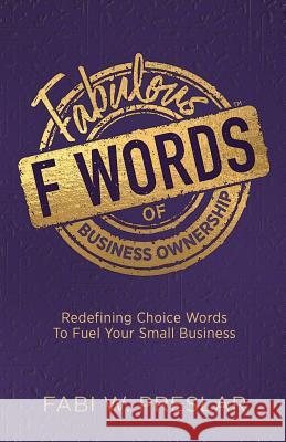 Fabulous F Words of Business Ownership: Redefining Choice Words to Fuel Your Small Business Fabi W. Preslar 9781943070398