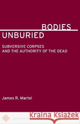 Unburied Bodies: Subversive Corpses and the Authority of the Dead James R. Martel 9781943208104