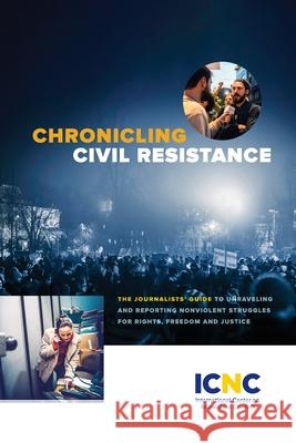 Chronicling Civil Resistance: The Journalists' Guide to Unraveling and Reporting Nonviolent Struggles for Rights, Freedom and Justice Icnc Press 9781943271467 International Center on Nonviolent Conflict