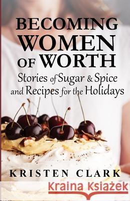 Becoming Women of Worth: Stories of Sugar N' Spice and Recipes for the Holidays Kristen Clark 9781943470037