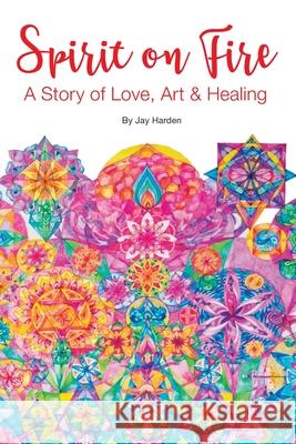 Spirit on Fire: A Story of Love, Art & Healing Jay Harden 9781943471454 Azalea Art Press